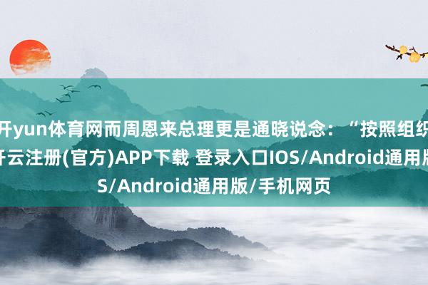 开yun体育网而周恩来总理更是通晓说念：“按照组织上的真理-开云注册(官方)APP下载 登录入口IOS/Android通用版/手机网页
